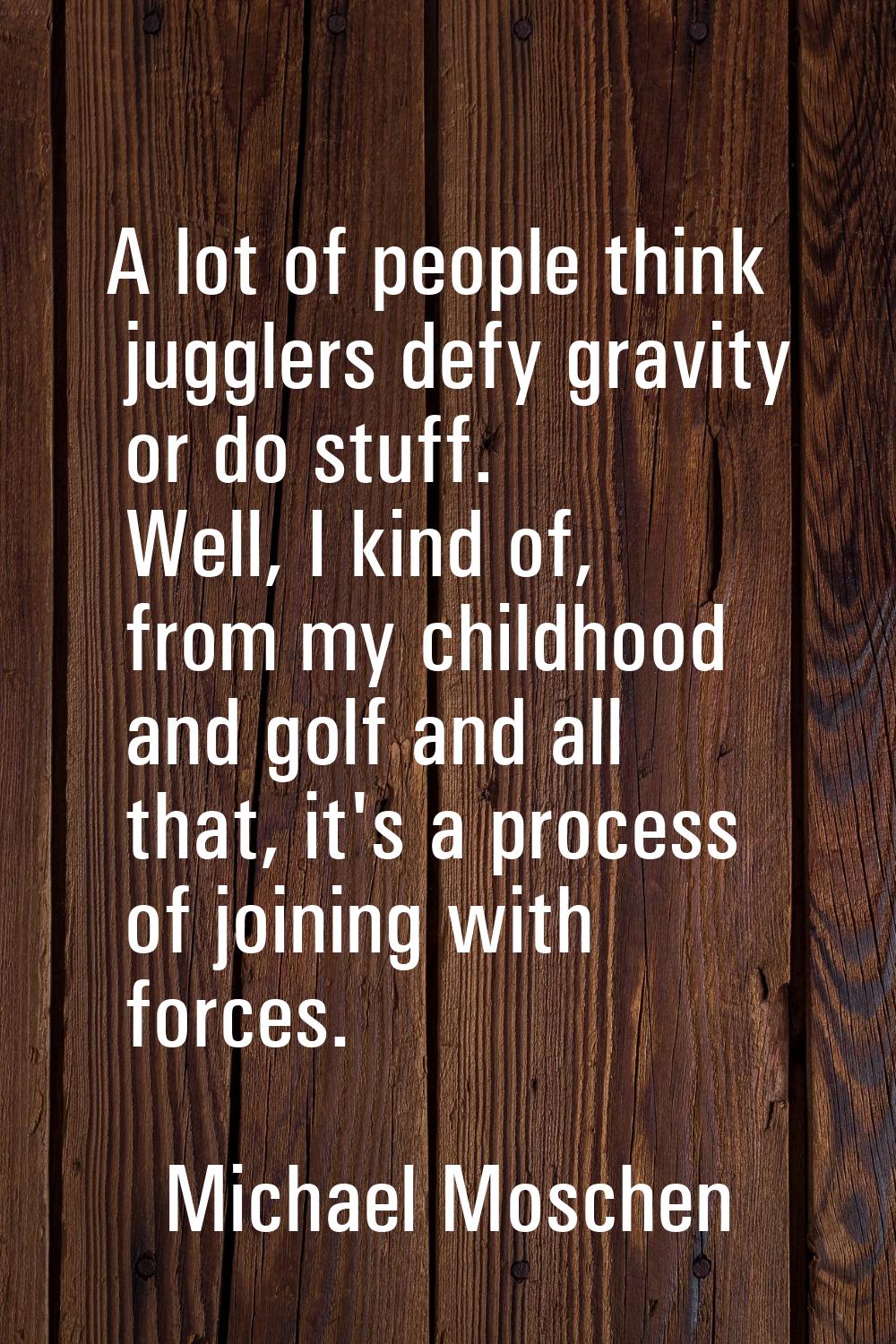 A lot of people think jugglers defy gravity or do stuff. Well, I kind of, from my childhood and gol
