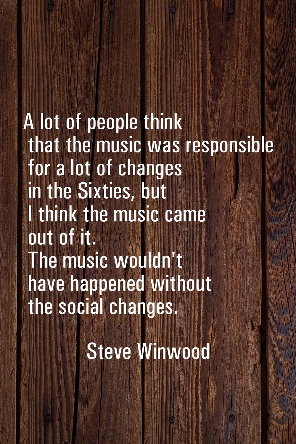 A lot of people think that the music was responsible for a lot of changes in the Sixties, but I thi