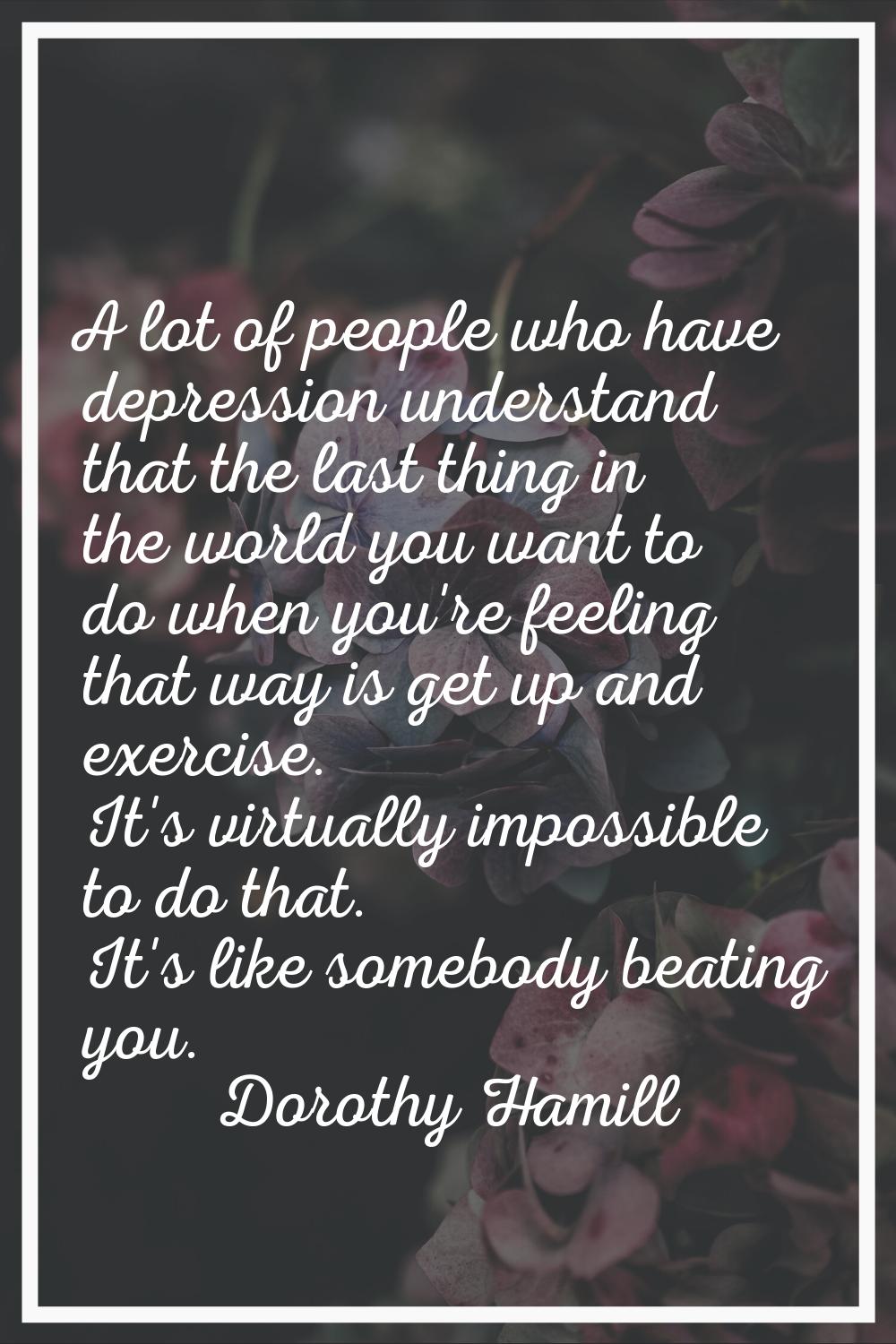 A lot of people who have depression understand that the last thing in the world you want to do when