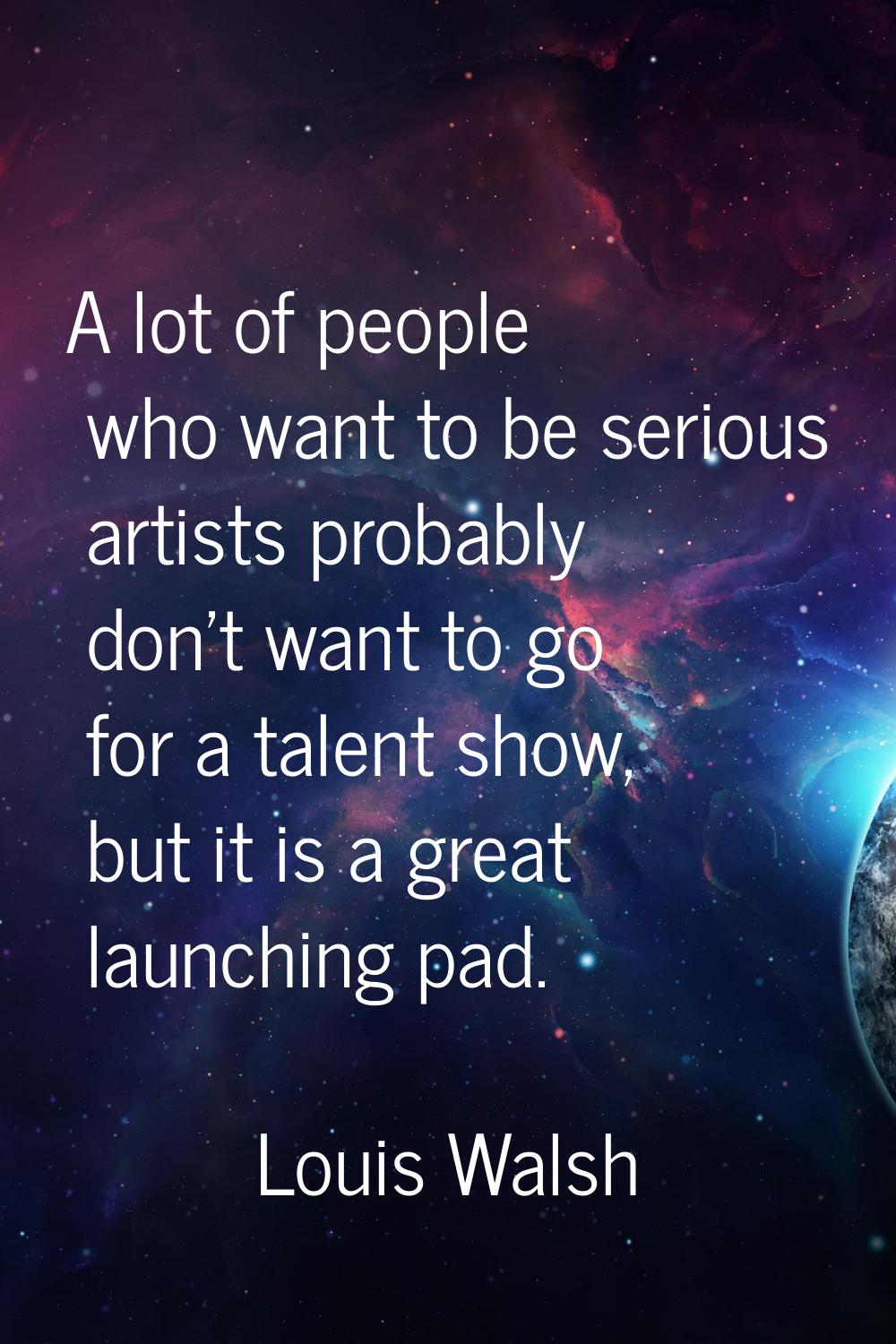 A lot of people who want to be serious artists probably don't want to go for a talent show, but it 