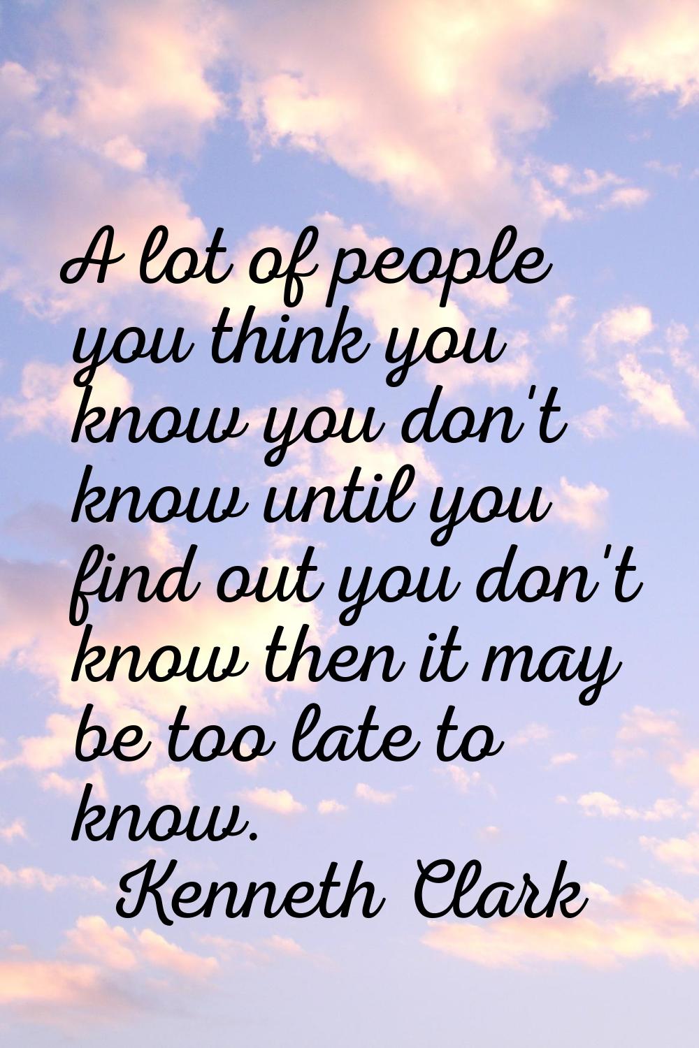 A lot of people you think you know you don't know until you find out you don't know then it may be 