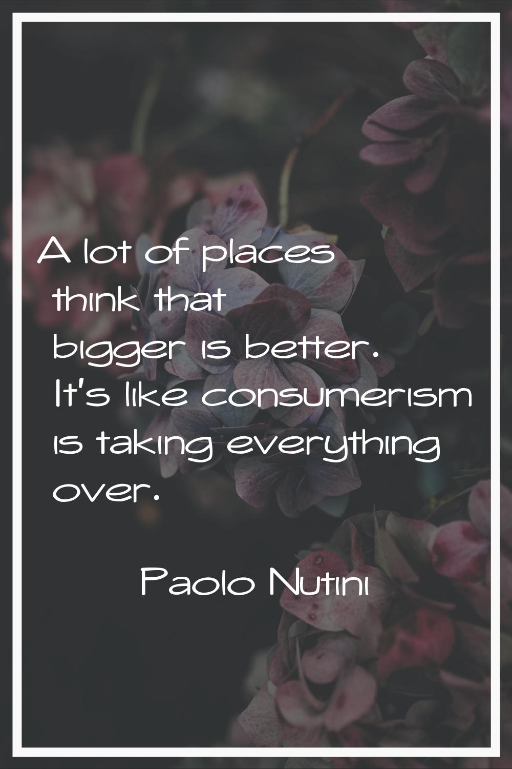 A lot of places think that bigger is better. It's like consumerism is taking everything over.