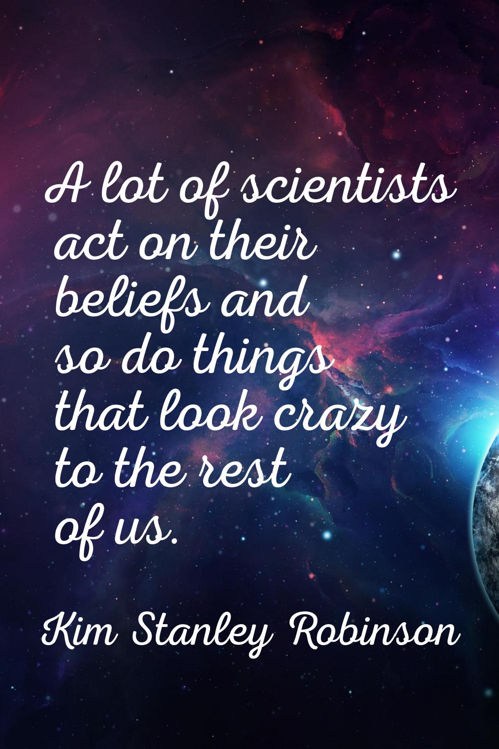 A lot of scientists act on their beliefs and so do things that look crazy to the rest of us.