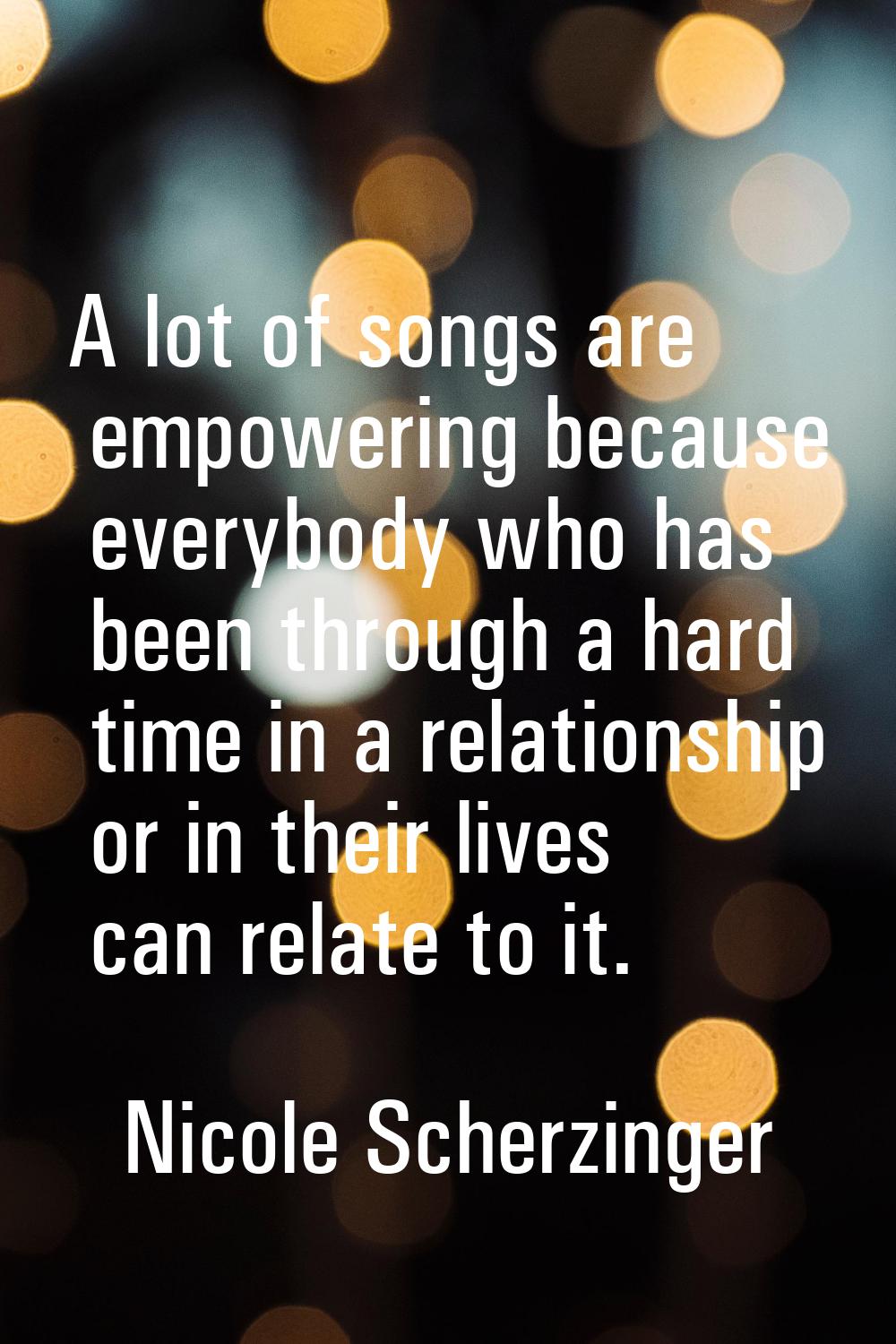 A lot of songs are empowering because everybody who has been through a hard time in a relationship 