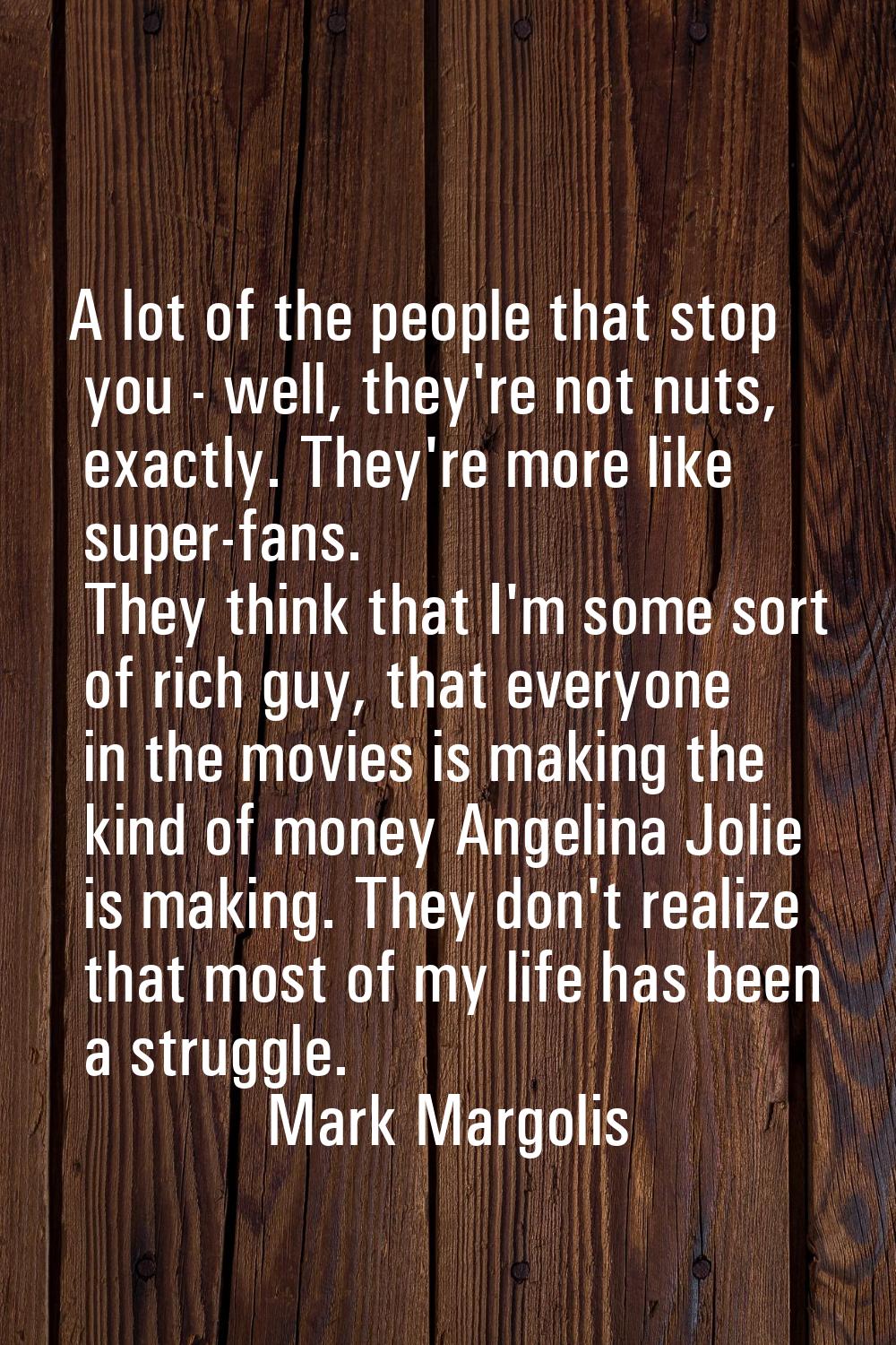A lot of the people that stop you - well, they're not nuts, exactly. They're more like super-fans. 