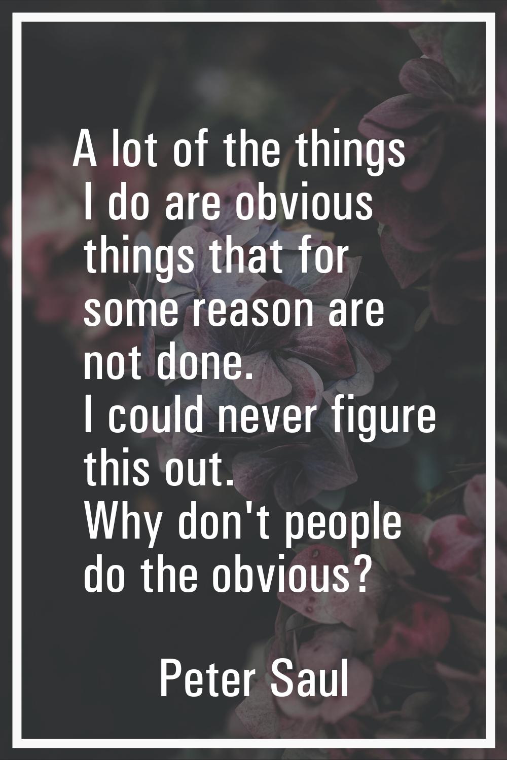 A lot of the things I do are obvious things that for some reason are not done. I could never figure