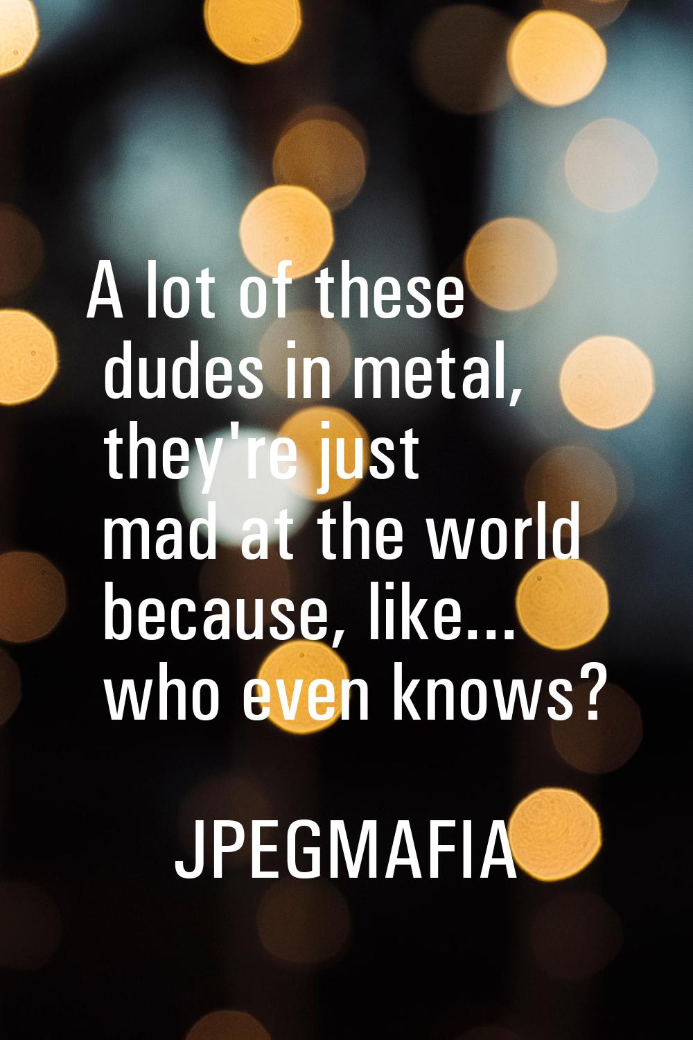 A lot of these dudes in metal, they're just mad at the world because, like... who even knows?