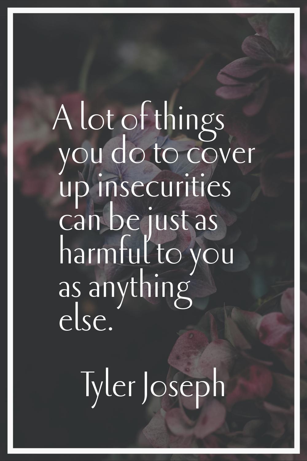 A lot of things you do to cover up insecurities can be just as harmful to you as anything else.