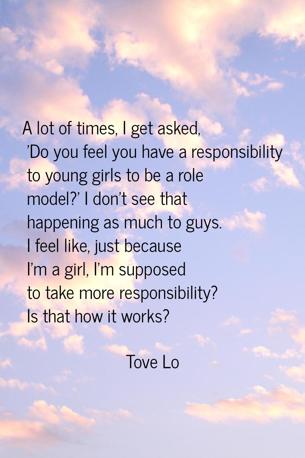 A lot of times, I get asked, 'Do you feel you have a responsibility to young girls to be a role mod