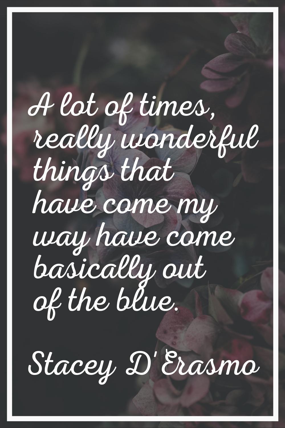 A lot of times, really wonderful things that have come my way have come basically out of the blue.