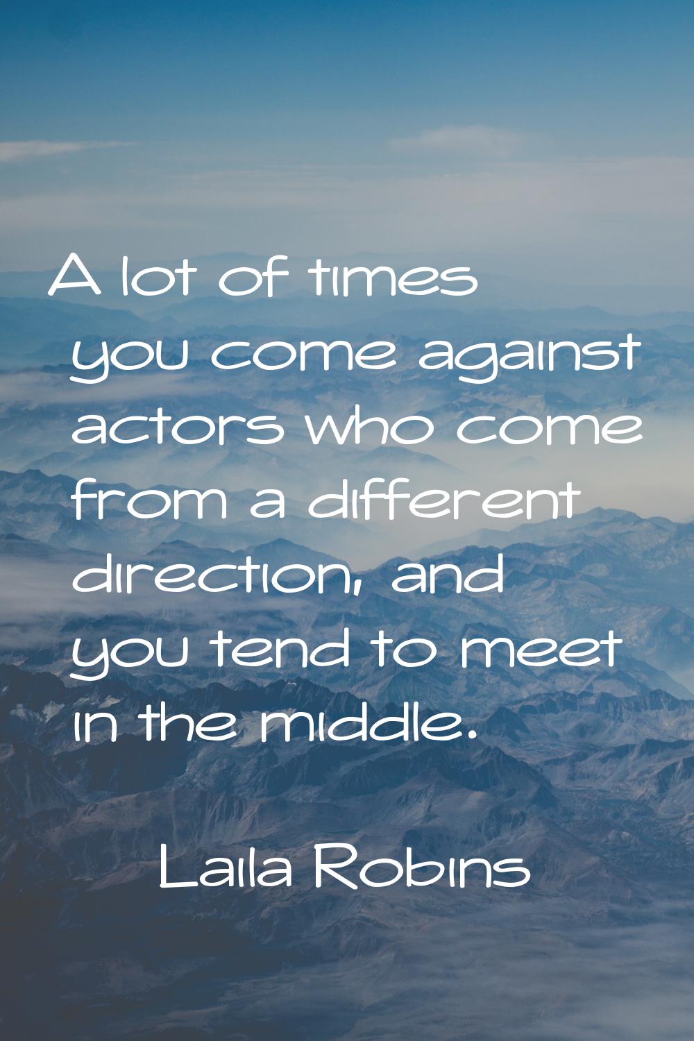 A lot of times you come against actors who come from a different direction, and you tend to meet in