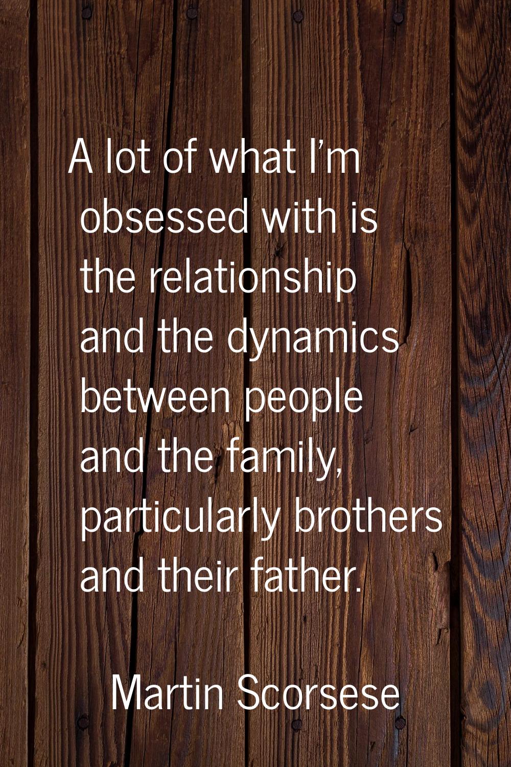 A lot of what I'm obsessed with is the relationship and the dynamics between people and the family,