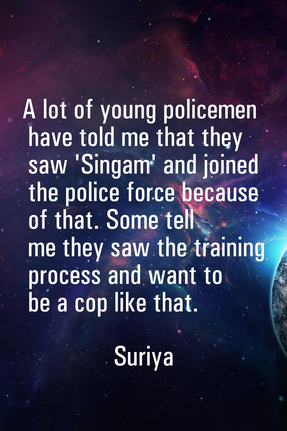 A lot of young policemen have told me that they saw 'Singam' and joined the police force because of
