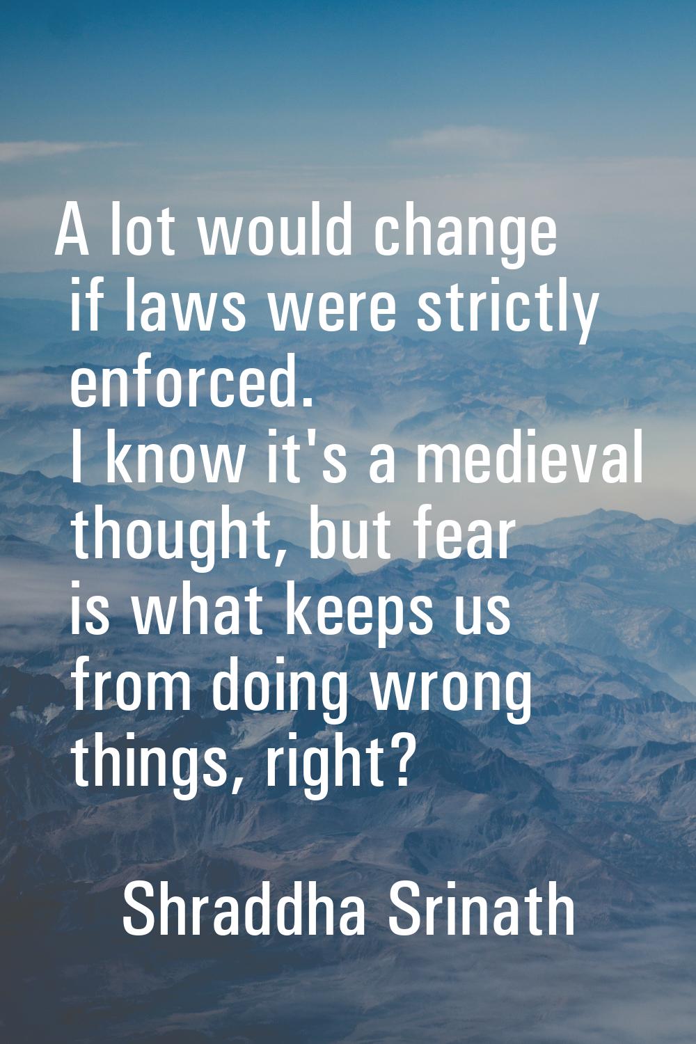 A lot would change if laws were strictly enforced. I know it's a medieval thought, but fear is what