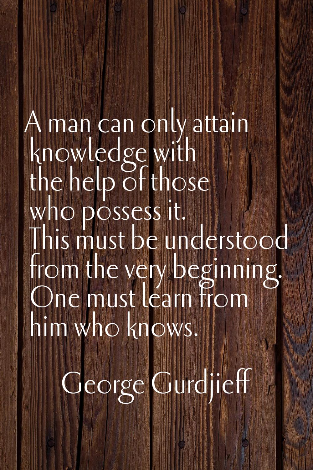 A man can only attain knowledge with the help of those who possess it. This must be understood from