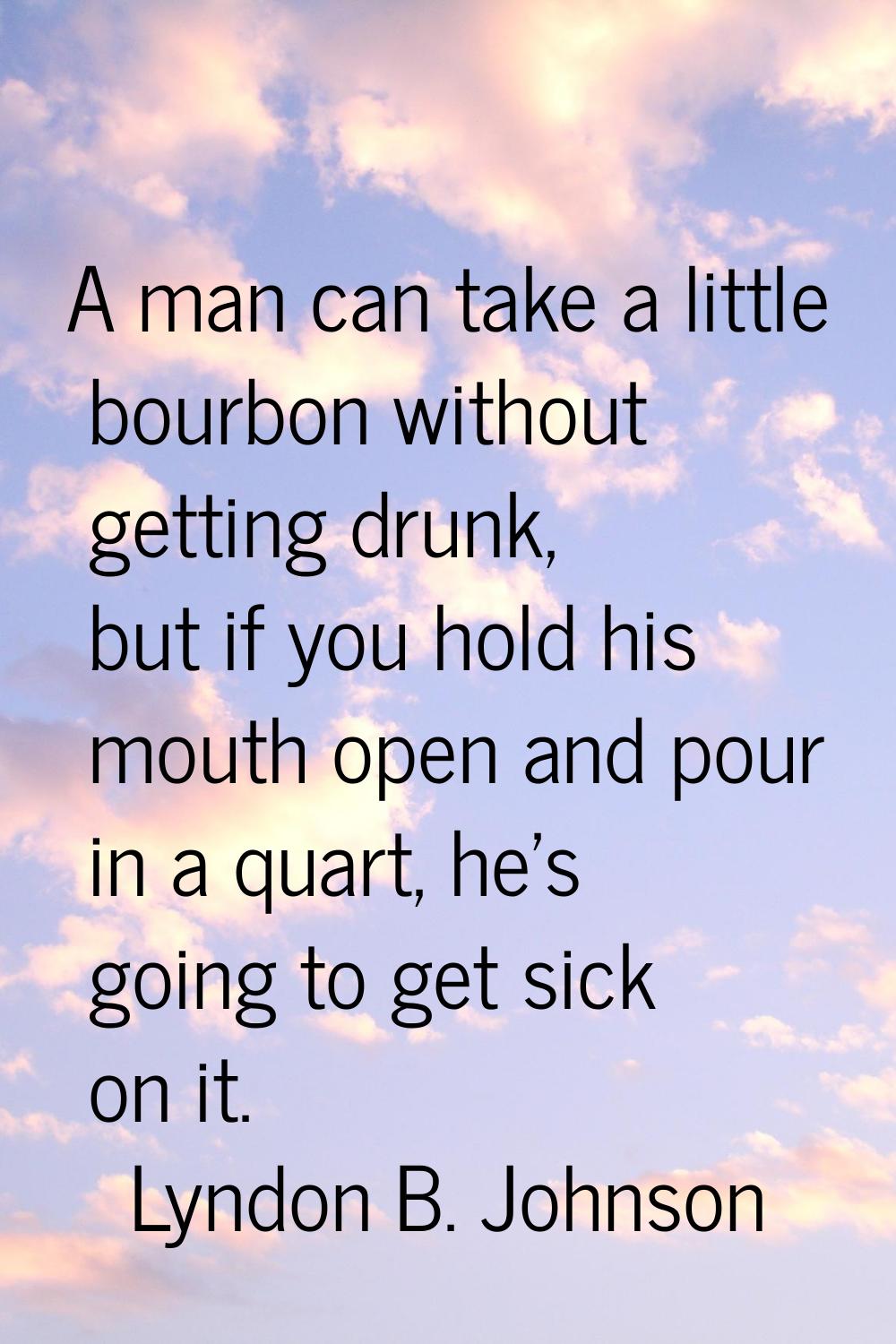A man can take a little bourbon without getting drunk, but if you hold his mouth open and pour in a