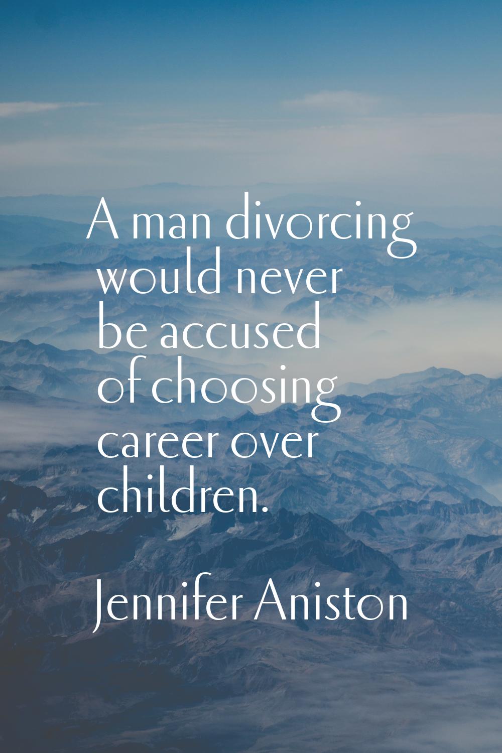 A man divorcing would never be accused of choosing career over children.