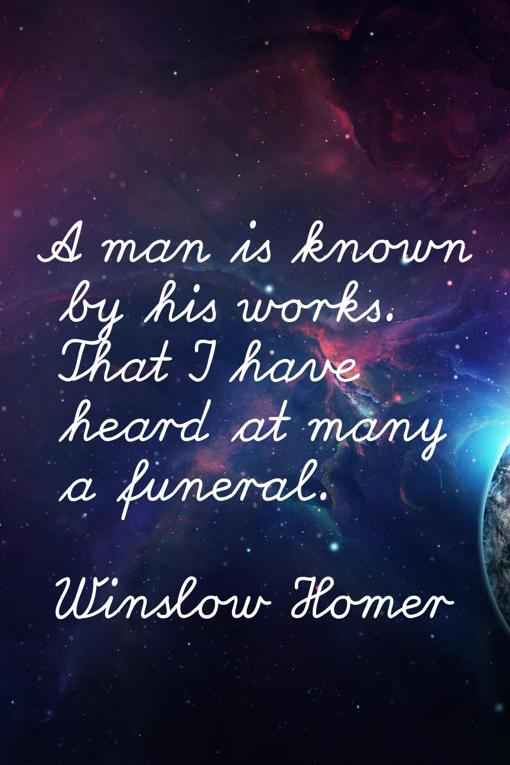 A man is known by his works. That I have heard at many a funeral.