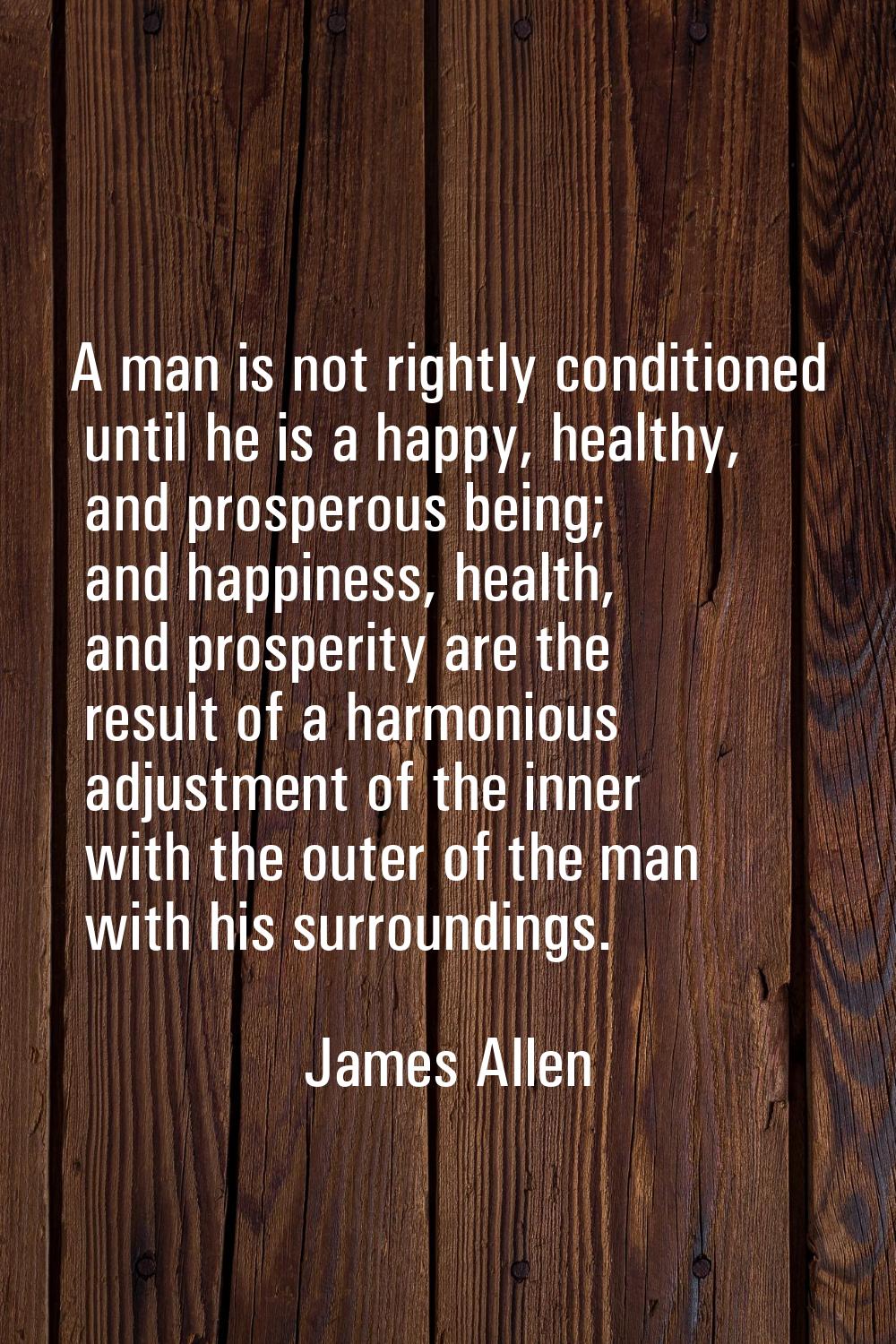 A man is not rightly conditioned until he is a happy, healthy, and prosperous being; and happiness,