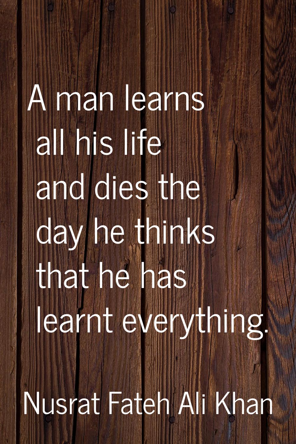 A man learns all his life and dies the day he thinks that he has learnt everything.