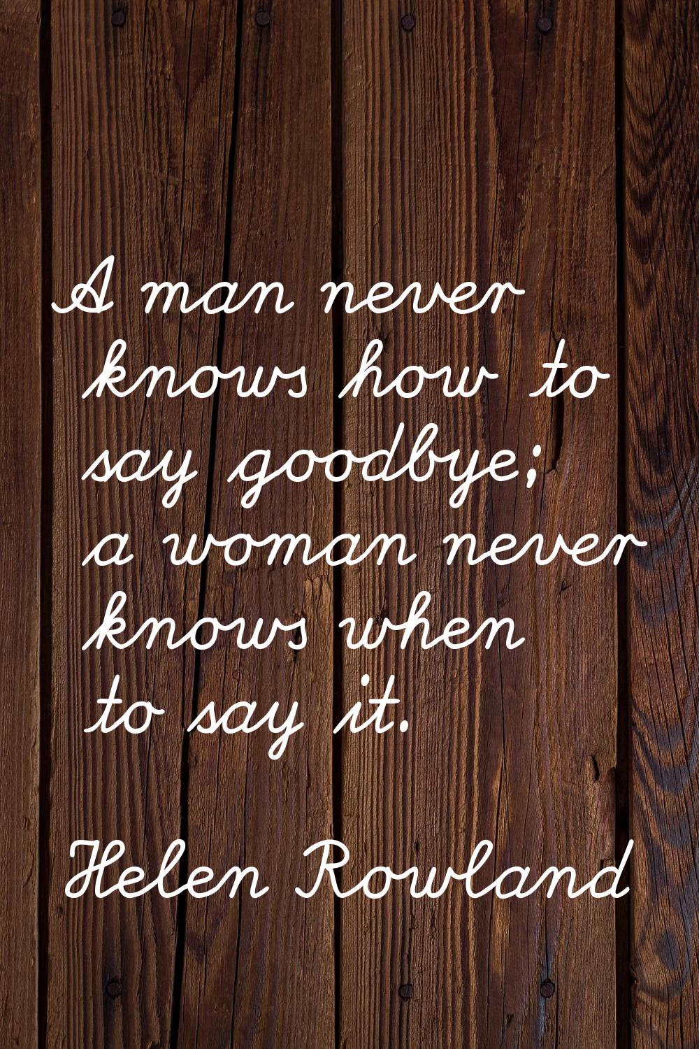 A man never knows how to say goodbye; a woman never knows when to say it.