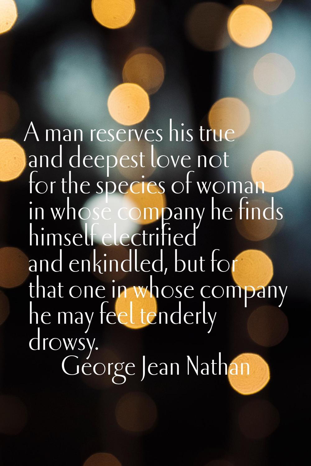A man reserves his true and deepest love not for the species of woman in whose company he finds him