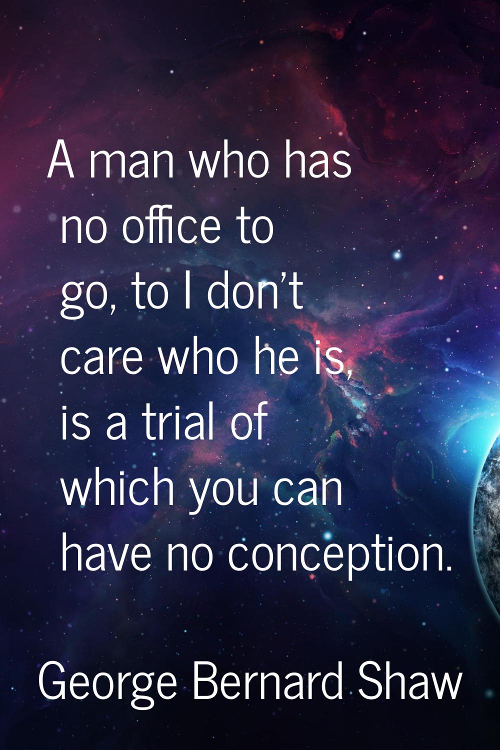 A man who has no office to go, to I don't care who he is, is a trial of which you can have no conce