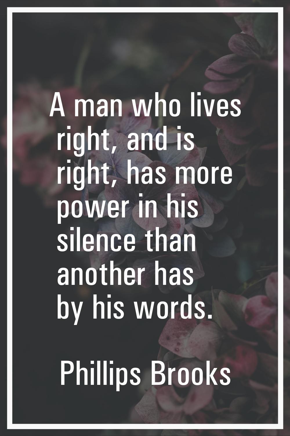 A man who lives right, and is right, has more power in his silence than another has by his words.