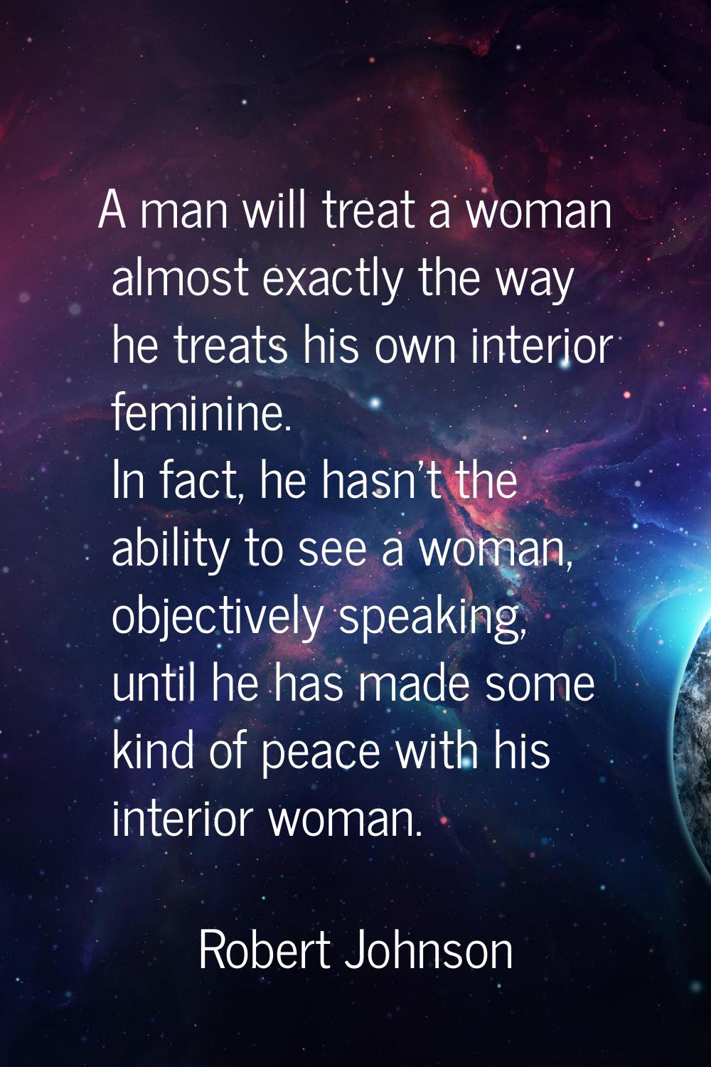 A man will treat a woman almost exactly the way he treats his own interior feminine. In fact, he ha