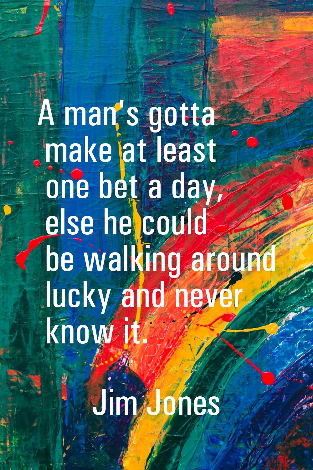 A man's gotta make at least one bet a day, else he could be walking around lucky and never know it.