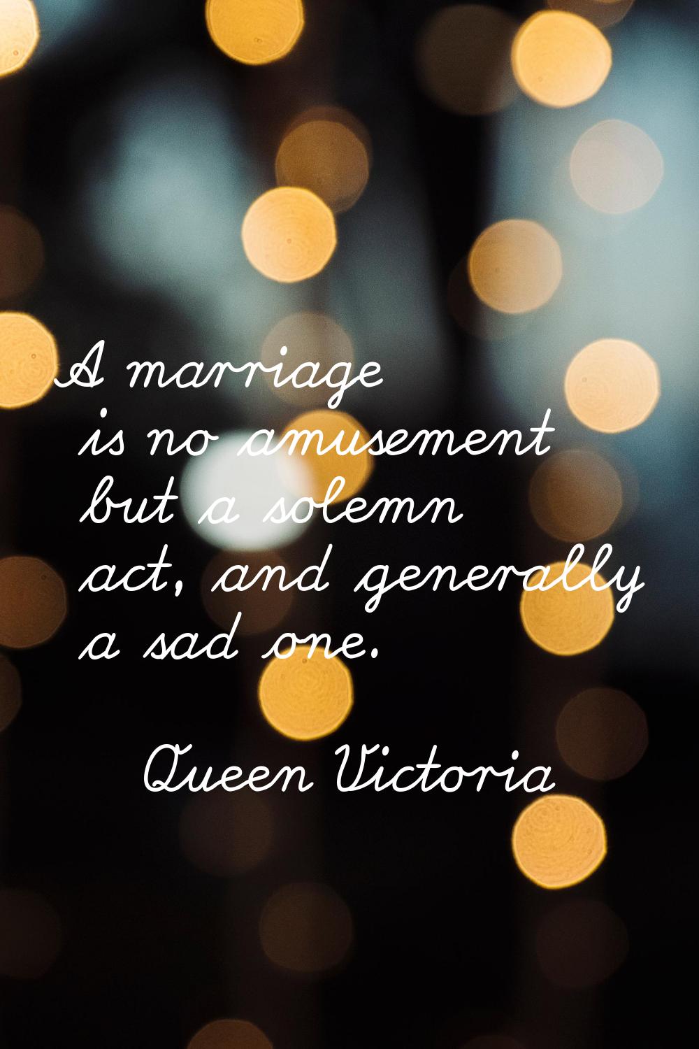 A marriage is no amusement but a solemn act, and generally a sad one.