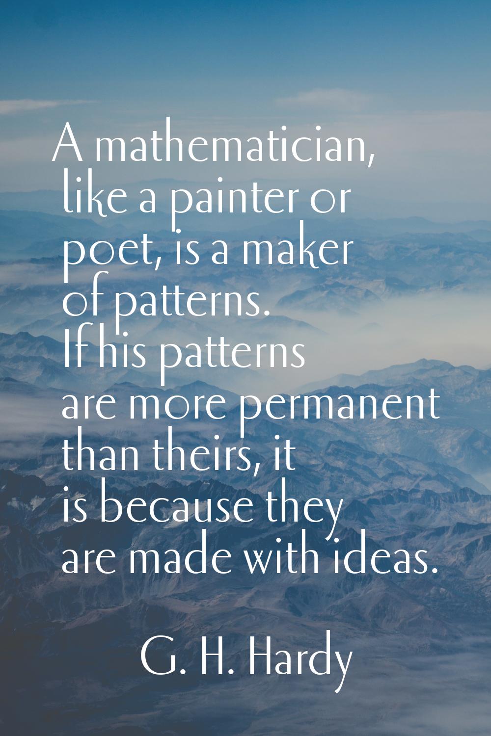A mathematician, like a painter or poet, is a maker of patterns. If his patterns are more permanent