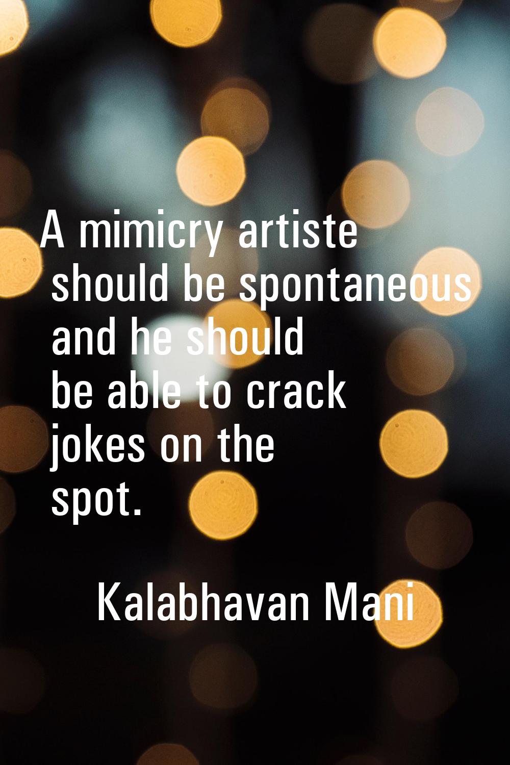 A mimicry artiste should be spontaneous and he should be able to crack jokes on the spot.