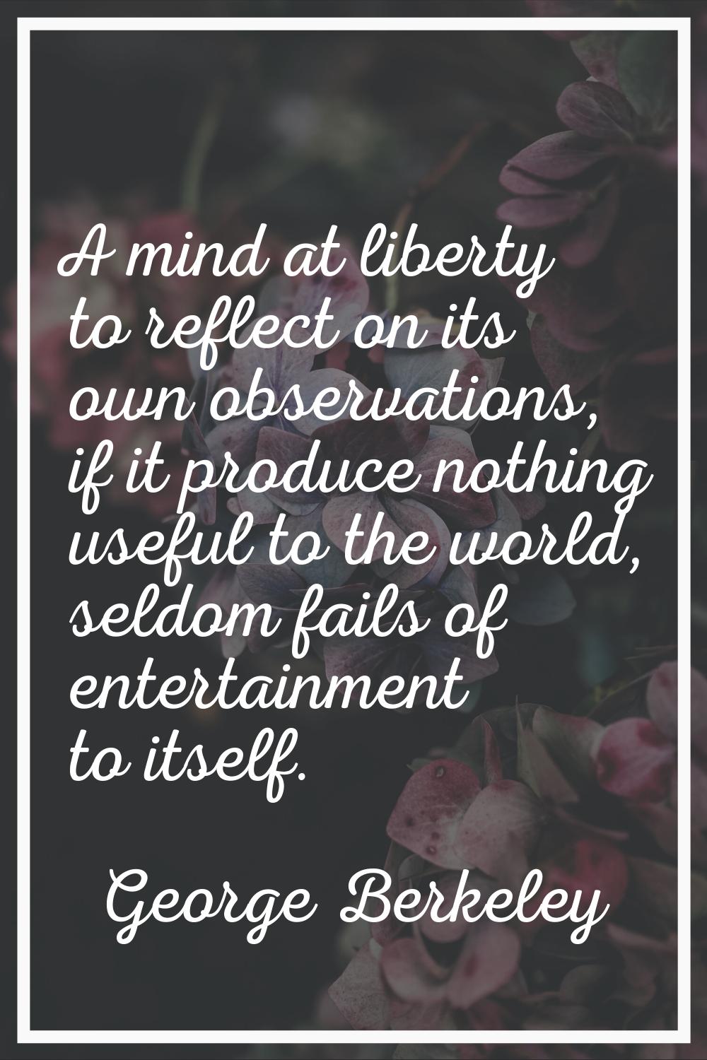 A mind at liberty to reflect on its own observations, if it produce nothing useful to the world, se