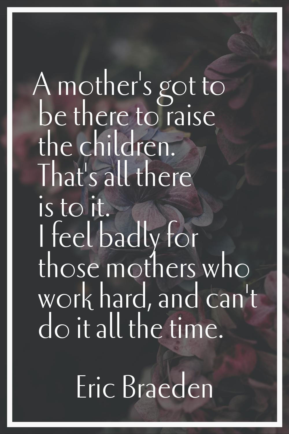 A mother's got to be there to raise the children. That's all there is to it. I feel badly for those