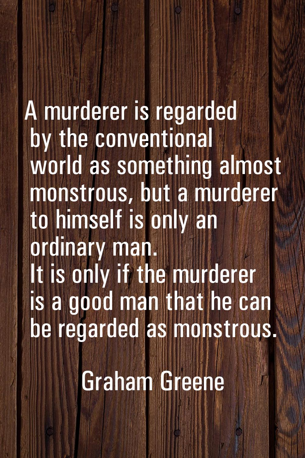 A murderer is regarded by the conventional world as something almost monstrous, but a murderer to h