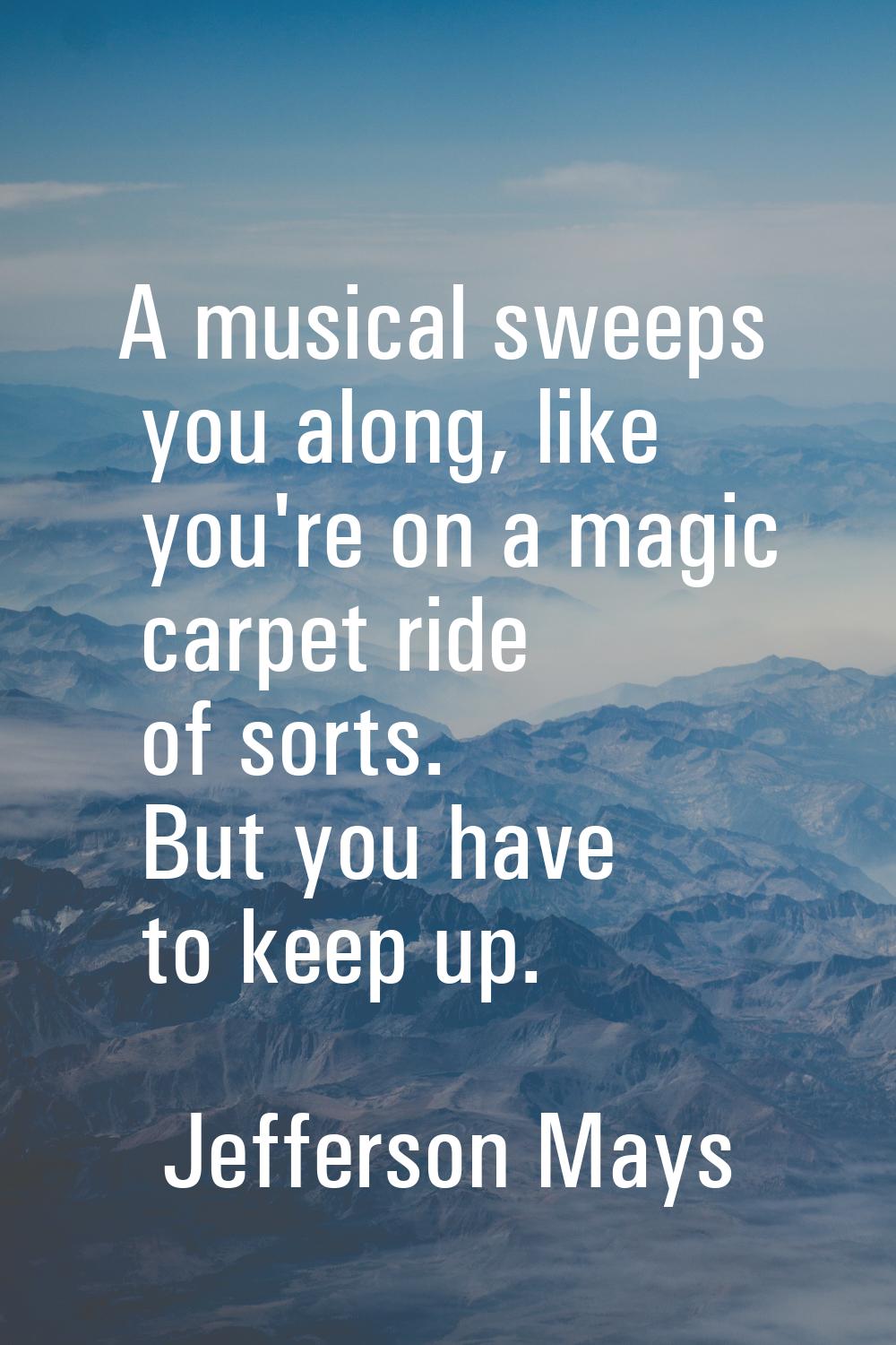 A musical sweeps you along, like you're on a magic carpet ride of sorts. But you have to keep up.