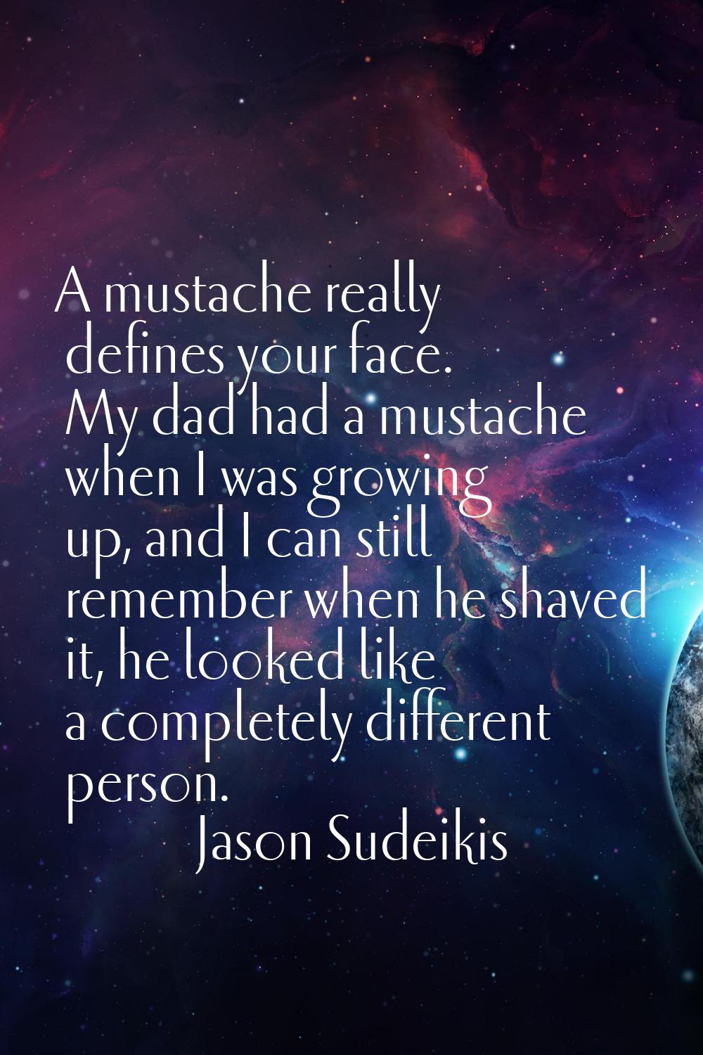 A mustache really defines your face. My dad had a mustache when I was growing up, and I can still r
