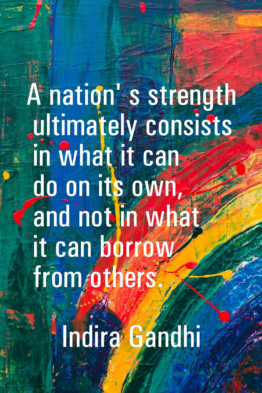 A nation' s strength ultimately consists in what it can do on its own, and not in what it can borro