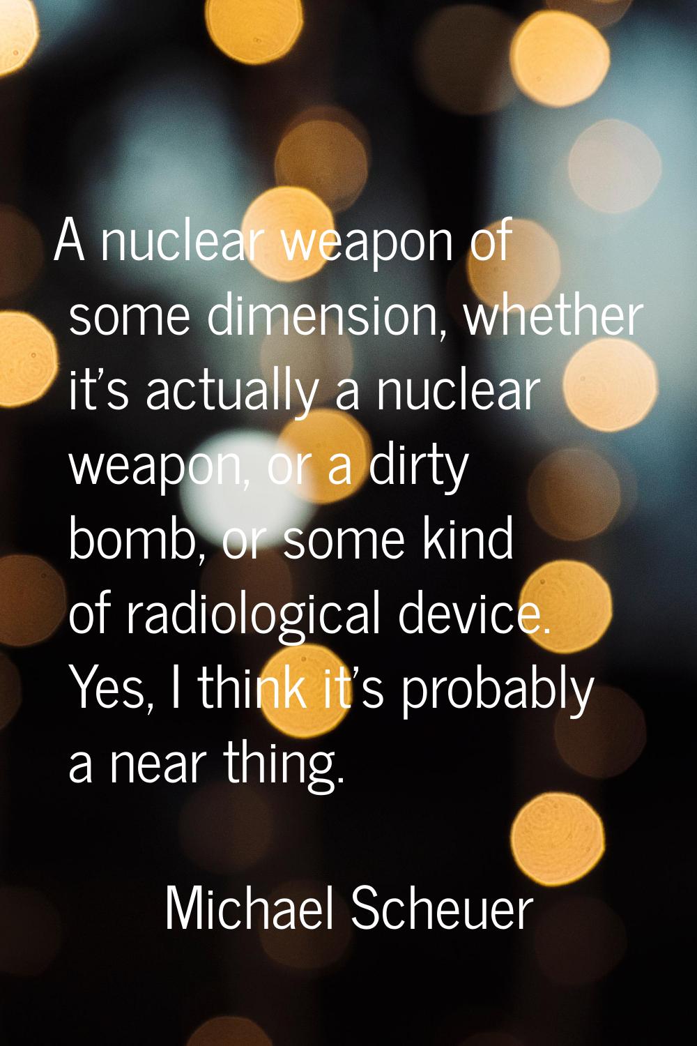 A nuclear weapon of some dimension, whether it's actually a nuclear weapon, or a dirty bomb, or som