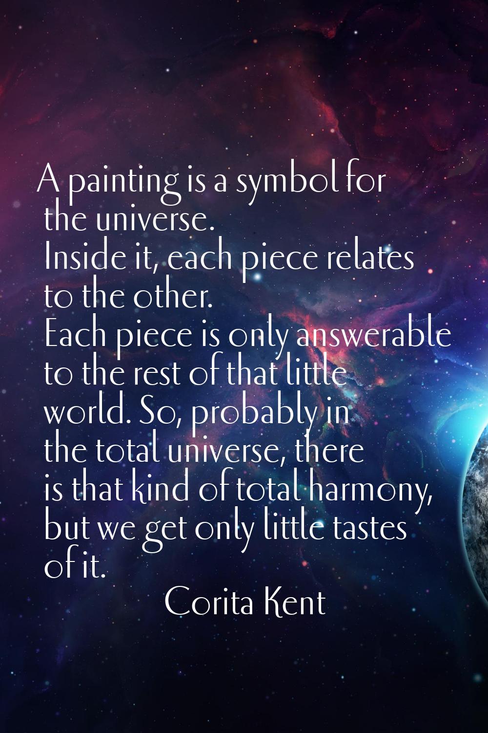 A painting is a symbol for the universe. Inside it, each piece relates to the other. Each piece is 