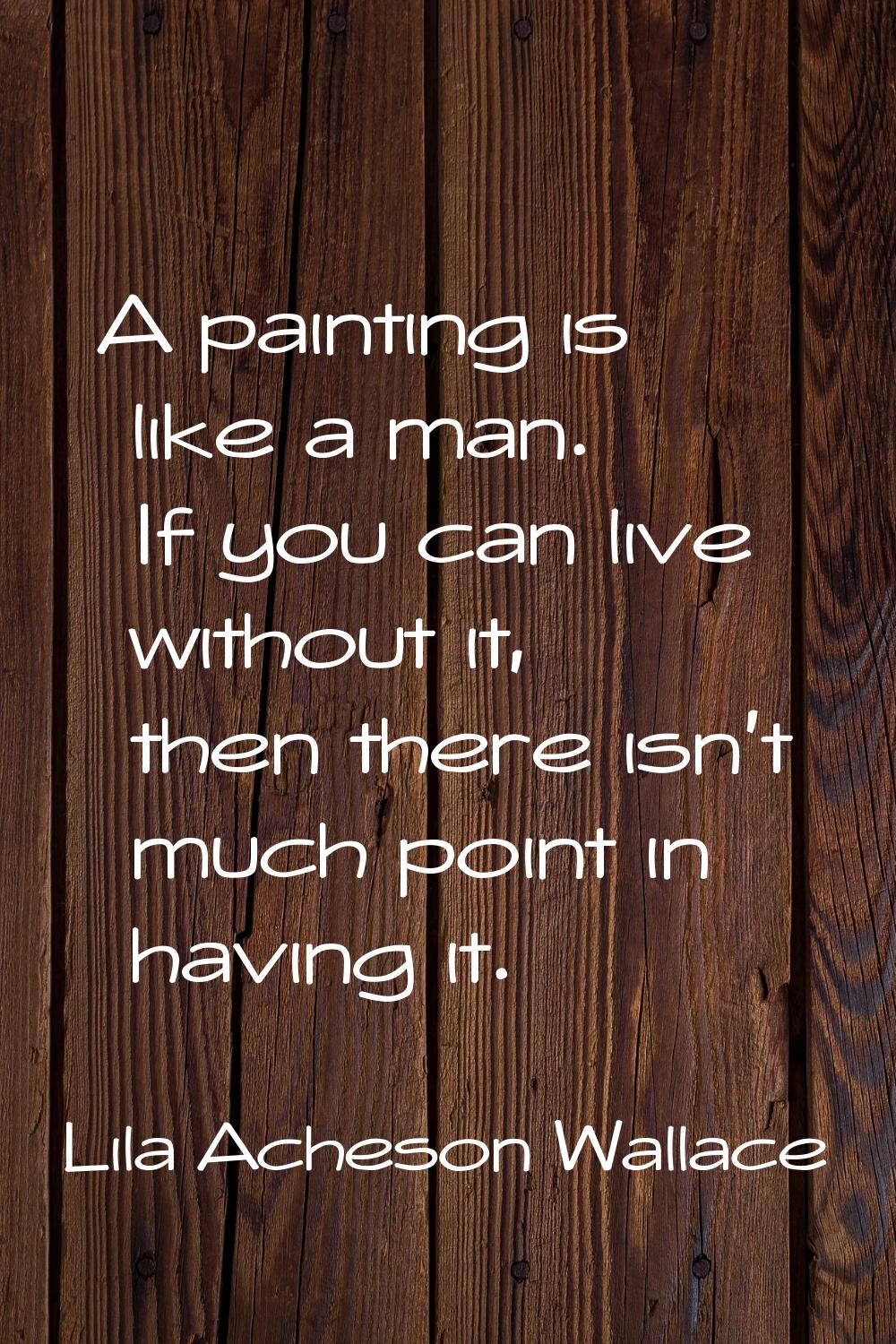 A painting is like a man. If you can live without it, then there isn't much point in having it.