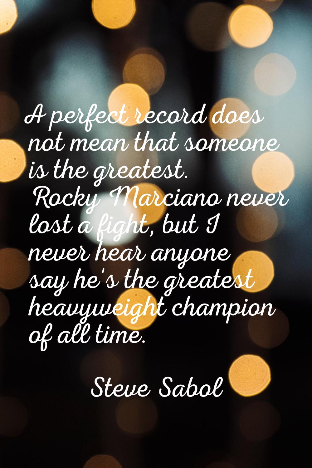 A perfect record does not mean that someone is the greatest. Rocky Marciano never lost a fight, but