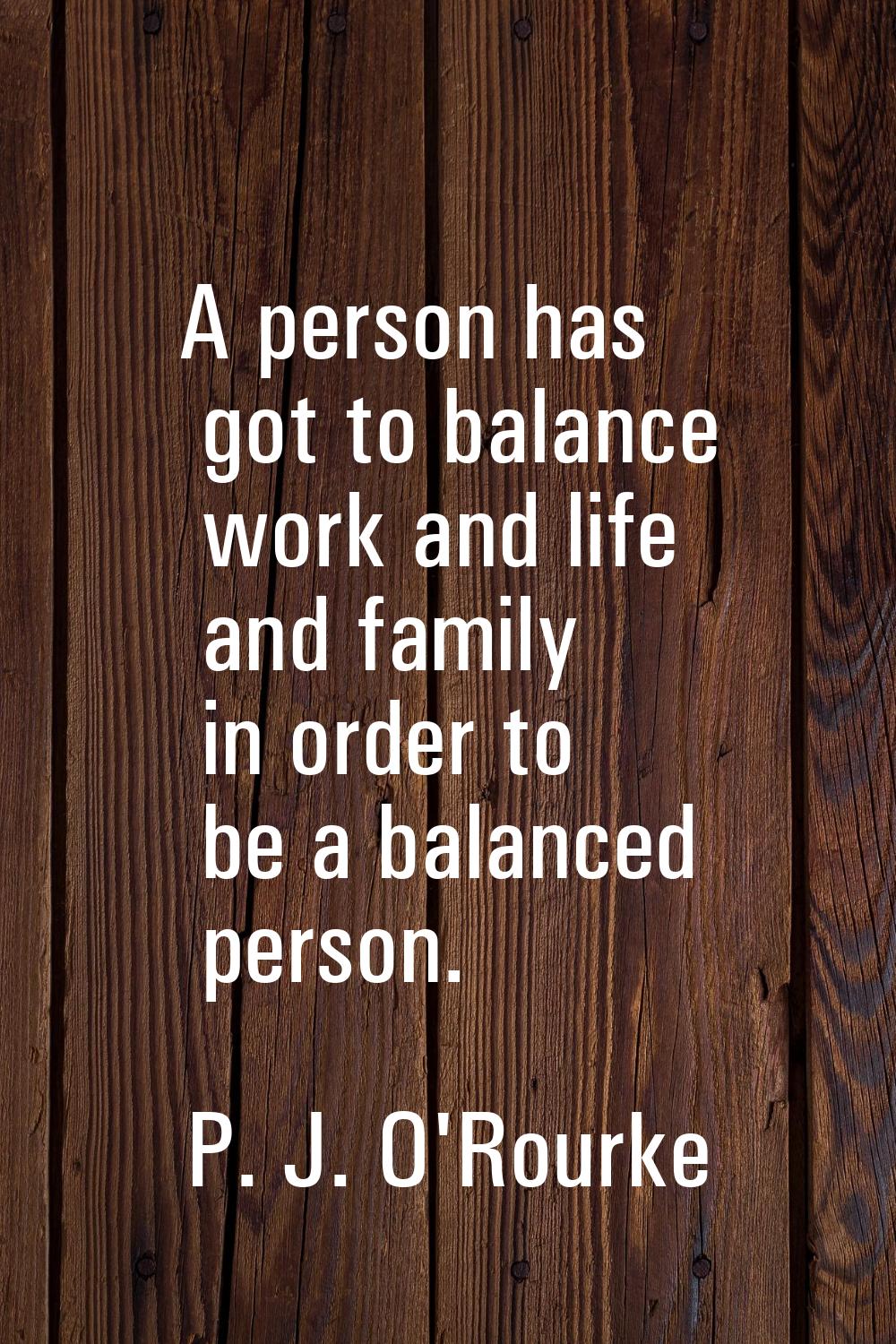 A person has got to balance work and life and family in order to be a balanced person.