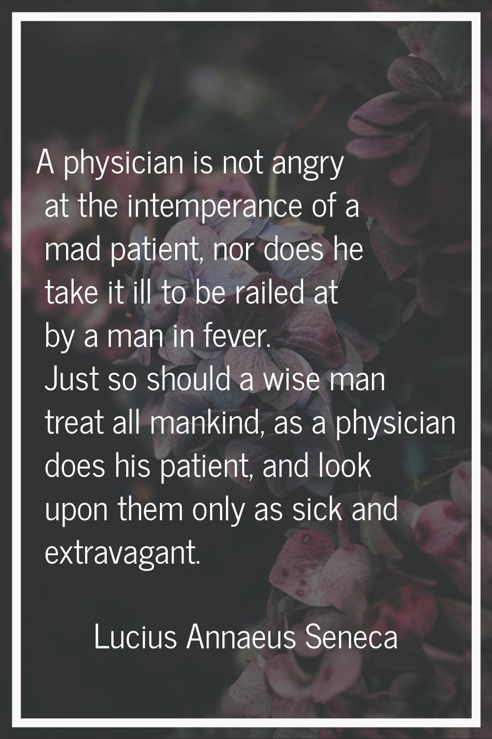 A physician is not angry at the intemperance of a mad patient, nor does he take it ill to be railed