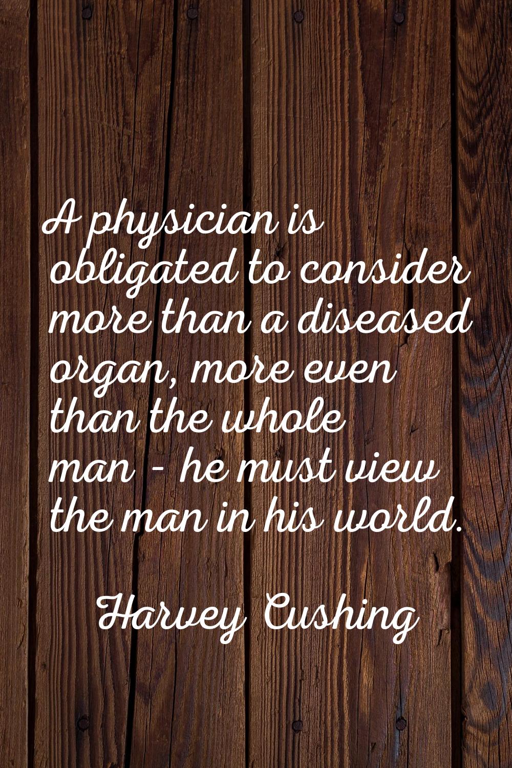 A physician is obligated to consider more than a diseased organ, more even than the whole man - he 