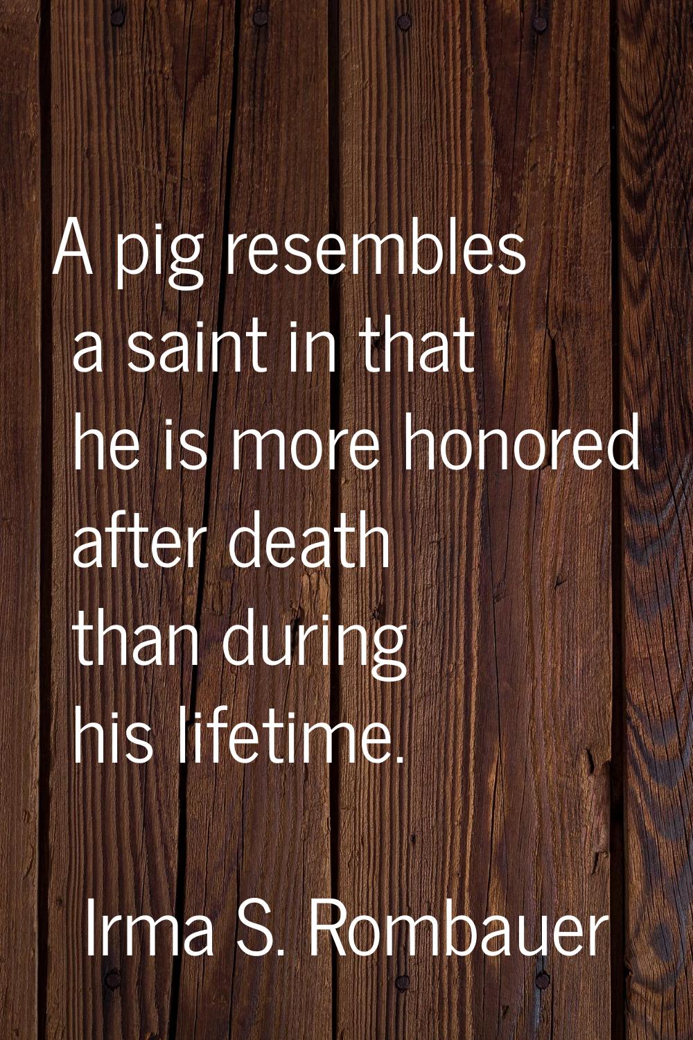 A pig resembles a saint in that he is more honored after death than during his lifetime.