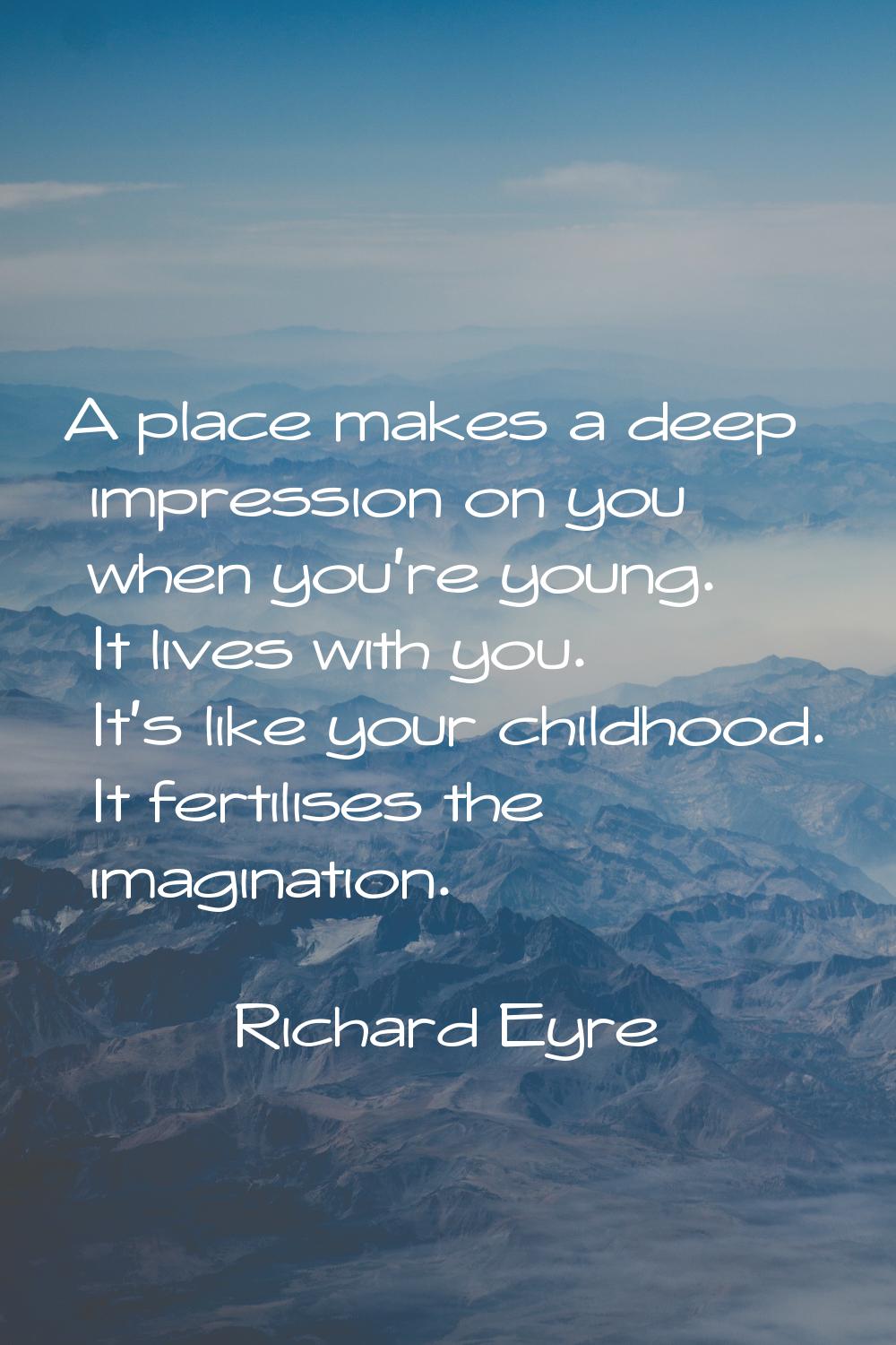 A place makes a deep impression on you when you're young. It lives with you. It's like your childho