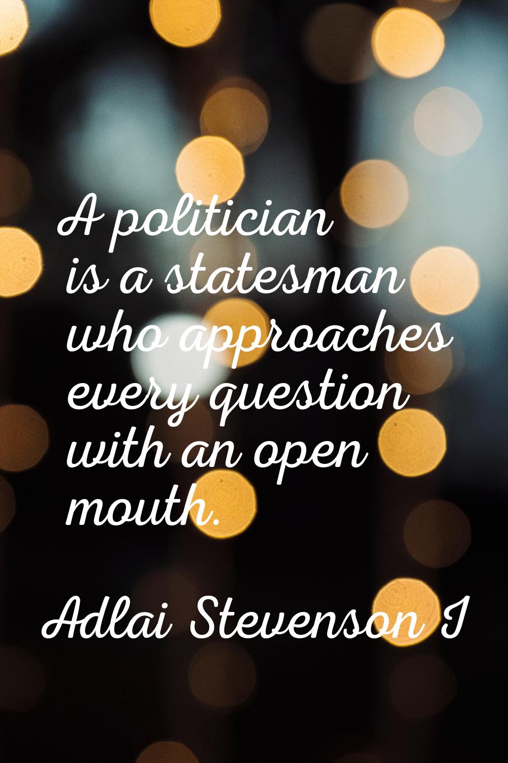 A politician is a statesman who approaches every question with an open mouth.