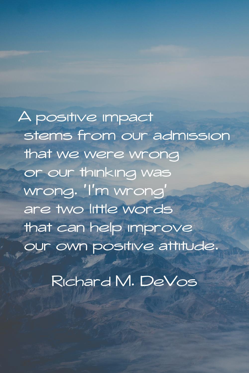 A positive impact stems from our admission that we were wrong or our thinking was wrong. 'I'm wrong